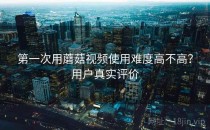 第一次用蘑菇视频使用难度高不高？用户真实评价