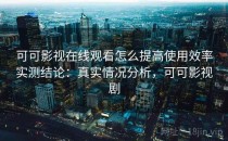 可可影视在线观看怎么提高使用效率实测结论：真实情况分析，可可影视剧