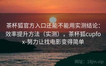 茶杯狐官方入口还能不能用实测结论：效率提升方法（实测），茶杯狐cupfox-努力让找电影变得简单