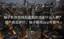 柚子影视在线观看到底适合什么人群？用户真实评价，柚子影视app可靠吗
