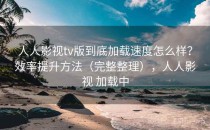 人人影视tv版到底加载速度怎么样？效率提升方法（完整整理），人人影视 加载中
