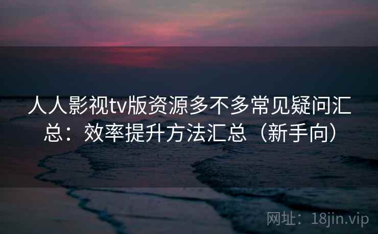 人人影视tv版资源多不多常见疑问汇总：效率提升方法汇总（新手向）  第2张