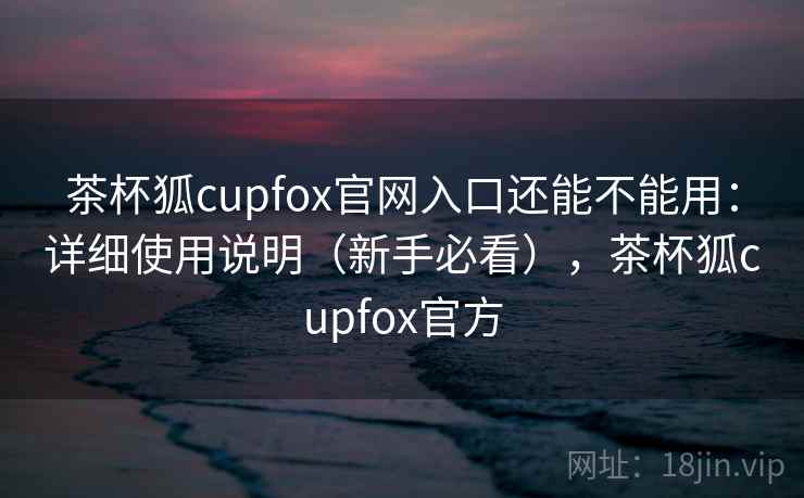 茶杯狐cupfox官网入口还能不能用：详细使用说明（新手必看），茶杯狐cupfox官方  第2张