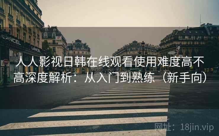 人人影视日韩在线观看使用难度高不高深度解析：从入门到熟练（新手向）  第1张