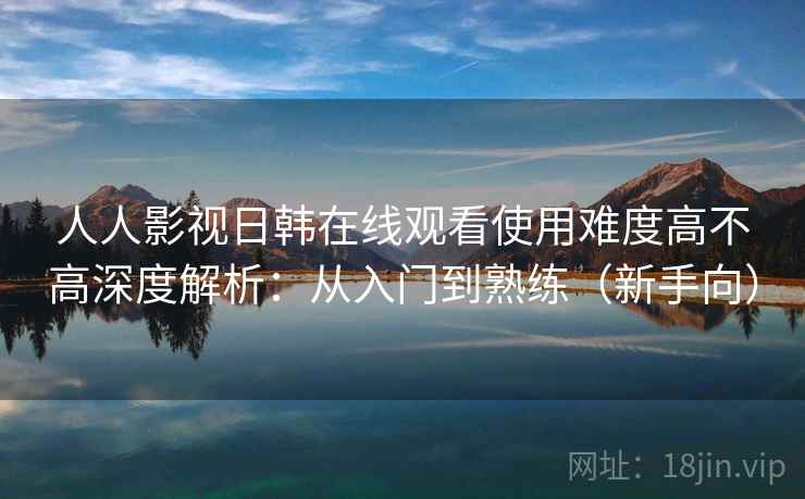 人人影视日韩在线观看使用难度高不高深度解析：从入门到熟练（新手向）  第2张