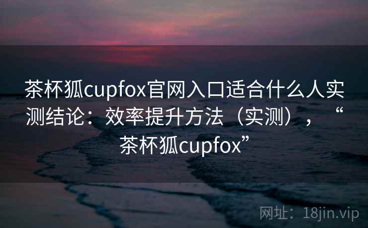 茶杯狐cupfox官网入口适合什么人实测结论：效率提升方法（实测），“茶杯狐cupfox”  第2张