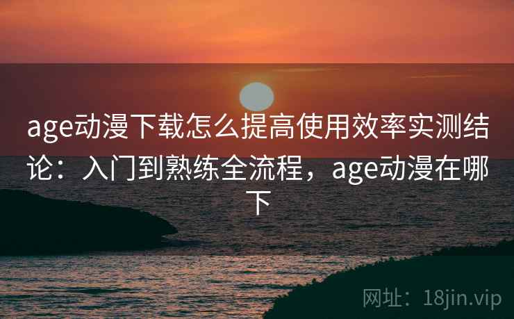 age动漫下载怎么提高使用效率实测结论：入门到熟练全流程，age动漫在哪下  第2张