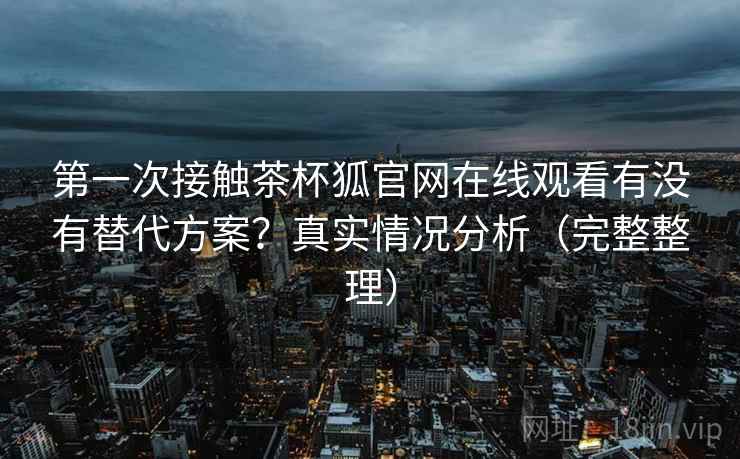 第一次接触茶杯狐官网在线观看有没有替代方案？真实情况分析（完整整理）  第1张
