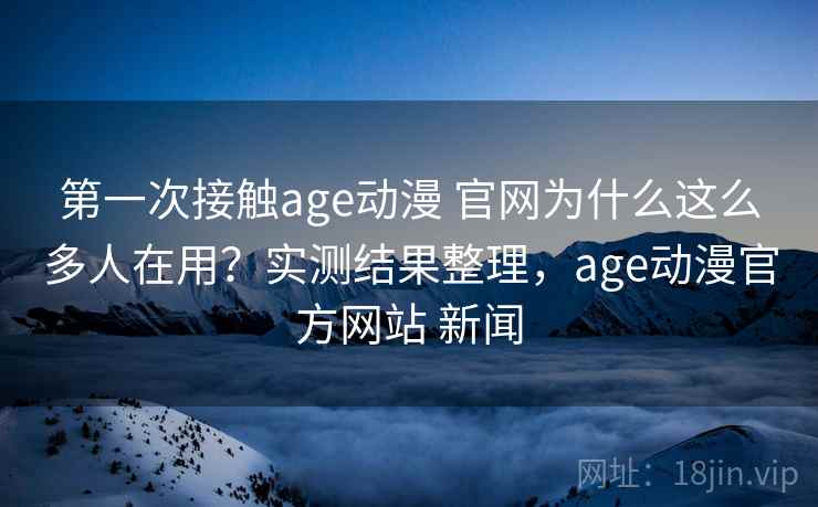 第一次接触age动漫 官网为什么这么多人在用？实测结果整理，age动漫官方网站 新闻  第2张