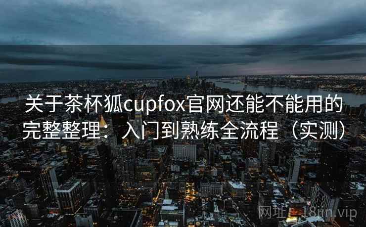 关于茶杯狐cupfox官网还能不能用的完整整理：入门到熟练全流程（实测）  第1张