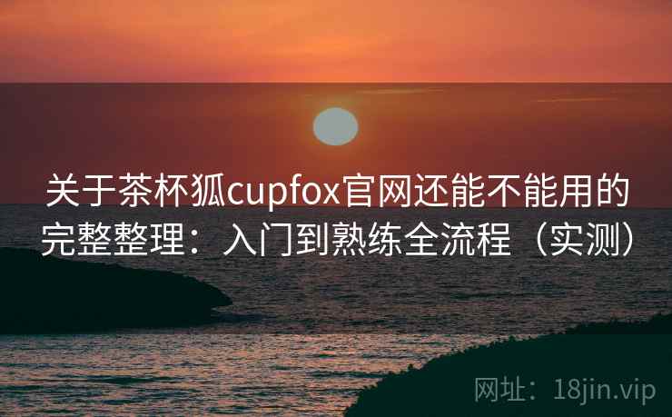 关于茶杯狐cupfox官网还能不能用的完整整理：入门到熟练全流程（实测）  第2张