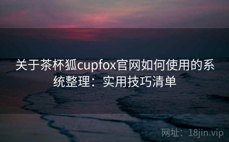 关于茶杯狐cupfox官网如何使用的系统整理：实用技巧清单  第1张