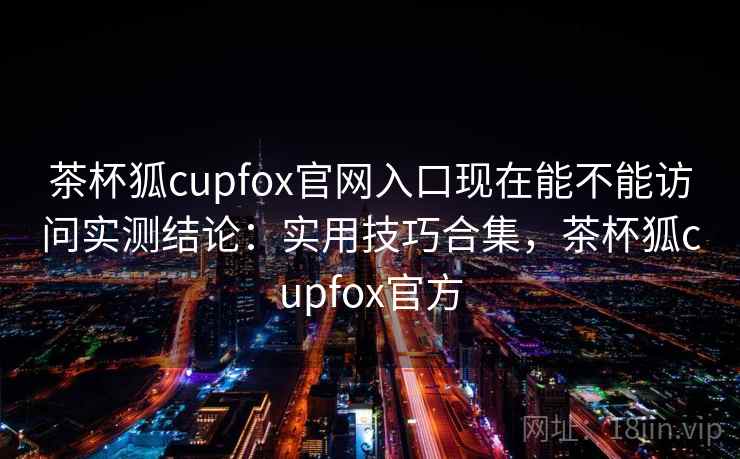茶杯狐cupfox官网入口现在能不能访问实测结论：实用技巧合集，茶杯狐cupfox官方  第2张