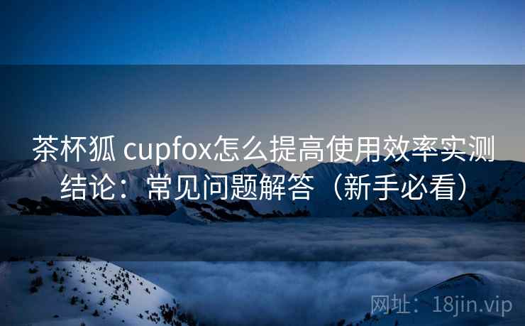 茶杯狐 cupfox怎么提高使用效率实测结论：常见问题解答（新手必看）  第2张