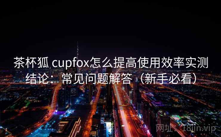 茶杯狐 cupfox怎么提高使用效率实测结论：常见问题解答（新手必看）  第1张