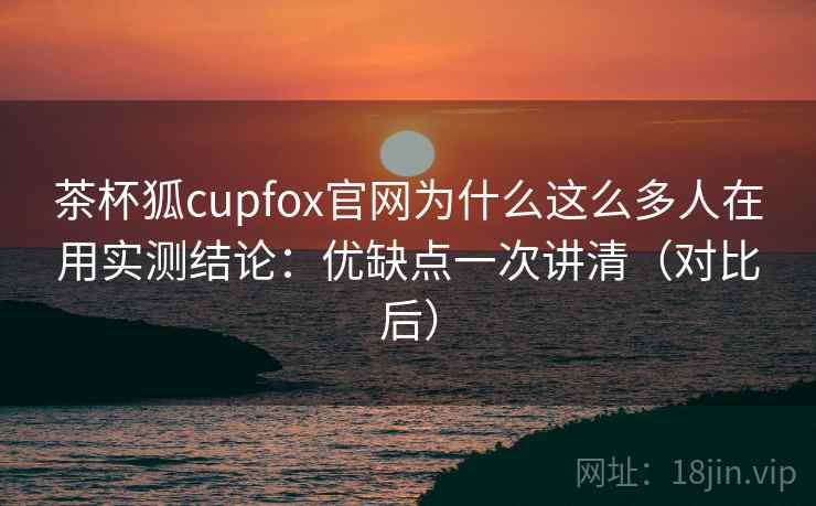 茶杯狐cupfox官网为什么这么多人在用实测结论：优缺点一次讲清（对比后）  第2张