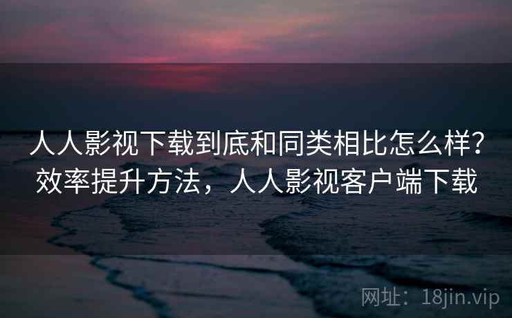 人人影视下载到底和同类相比怎么样？效率提升方法，人人影视客户端下载  第2张