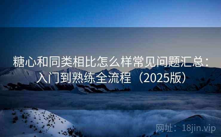 糖心和同类相比怎么样常见问题汇总：入门到熟练全流程（2025版）  第1张