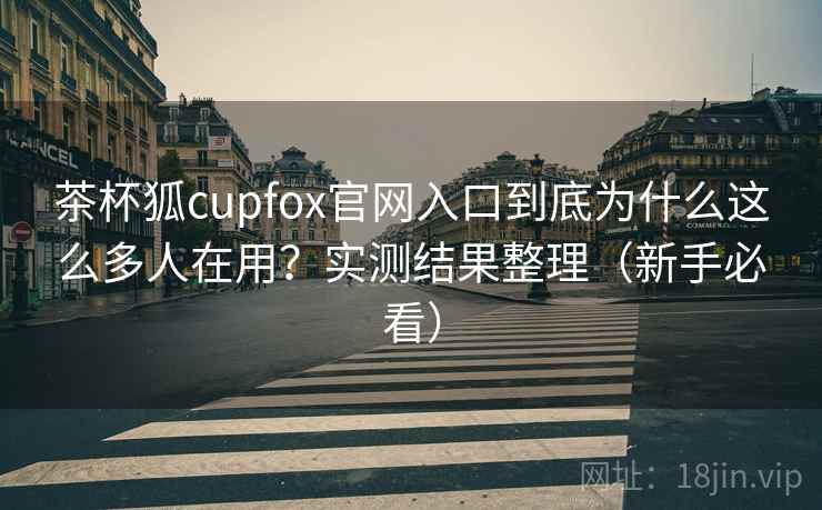 茶杯狐cupfox官网入口到底为什么这么多人在用？实测结果整理（新手必看）  第1张