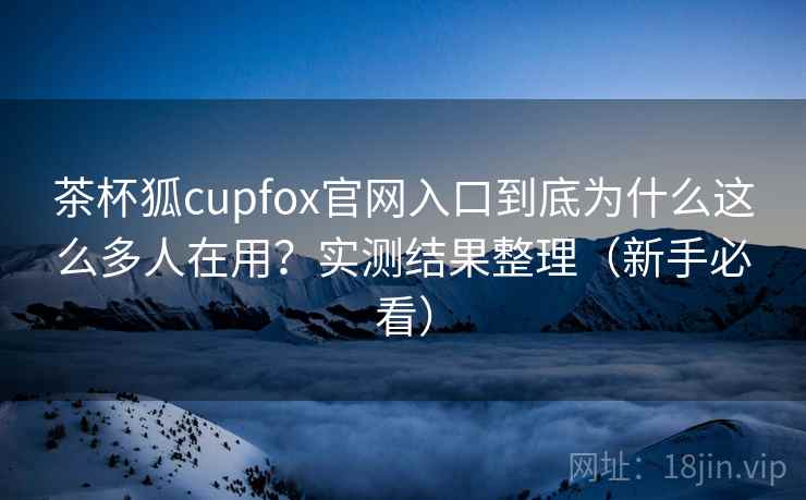 茶杯狐cupfox官网入口到底为什么这么多人在用？实测结果整理（新手必看）  第2张