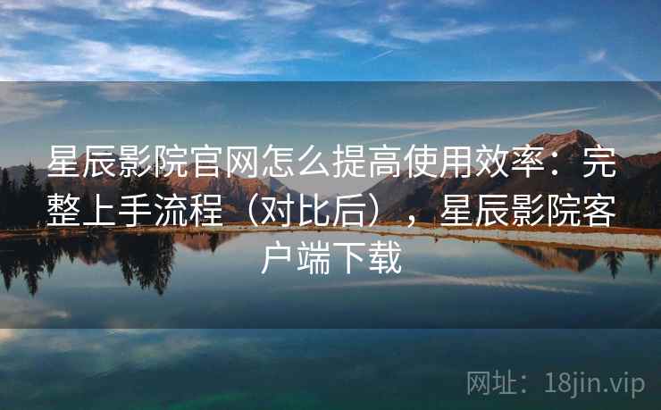 星辰影院官网怎么提高使用效率：完整上手流程（对比后），星辰影院客户端下载  第2张