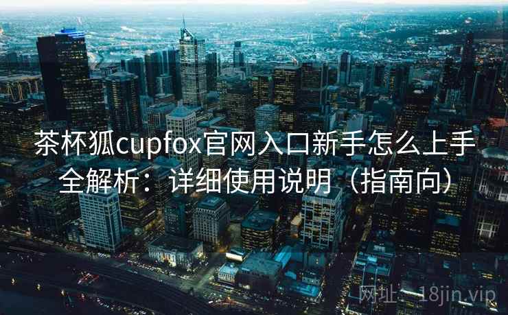 茶杯狐cupfox官网入口新手怎么上手全解析：详细使用说明（指南向）  第1张