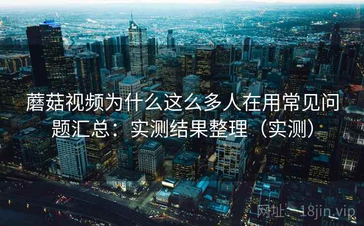 蘑菇视频为什么这么多人在用常见问题汇总：实测结果整理（实测）  第2张