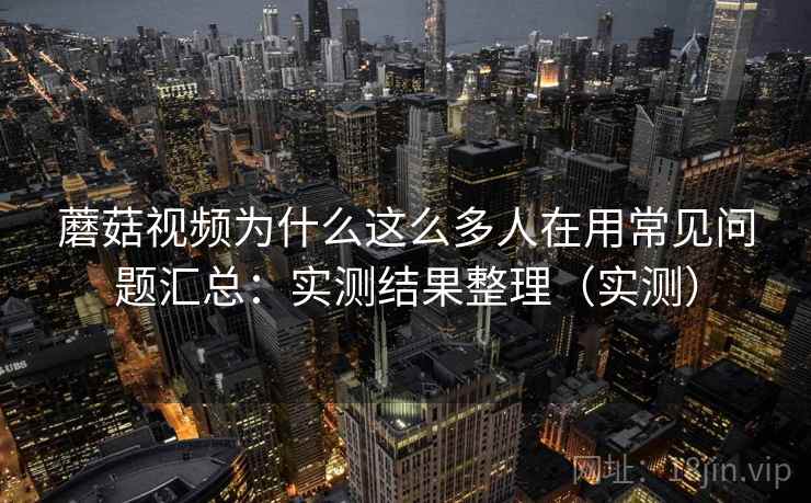 蘑菇视频为什么这么多人在用常见问题汇总：实测结果整理（实测）  第1张
