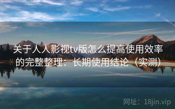 关于人人影视tv版怎么提高使用效率的完整整理：长期使用结论（实测）  第1张