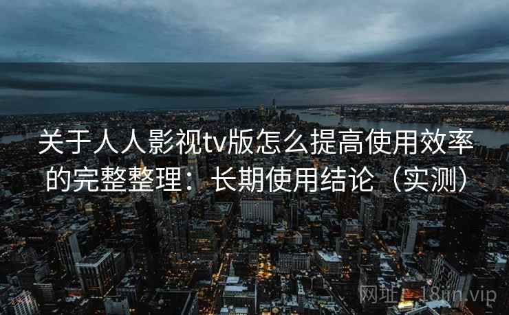 关于人人影视tv版怎么提高使用效率的完整整理：长期使用结论（实测）  第2张