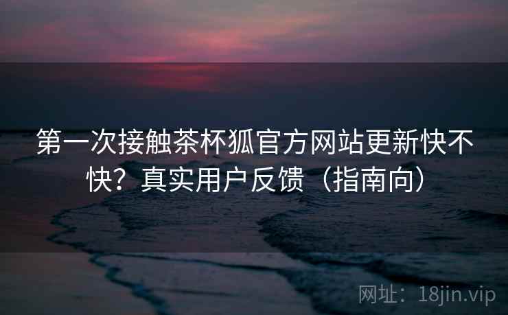 第一次接触茶杯狐官方网站更新快不快？真实用户反馈（指南向）  第1张