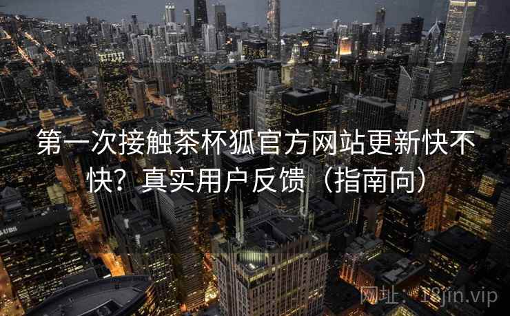 第一次接触茶杯狐官方网站更新快不快？真实用户反馈（指南向）  第2张