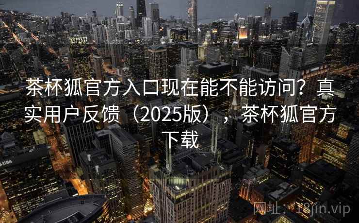 茶杯狐官方入口现在能不能访问？真实用户反馈（2025版），茶杯狐官方下载  第1张
