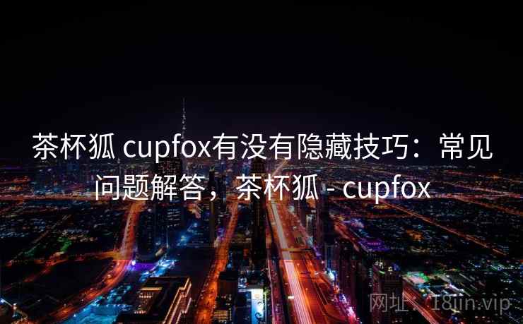 茶杯狐 cupfox有没有隐藏技巧：常见问题解答，茶杯狐 - cupfox  第2张