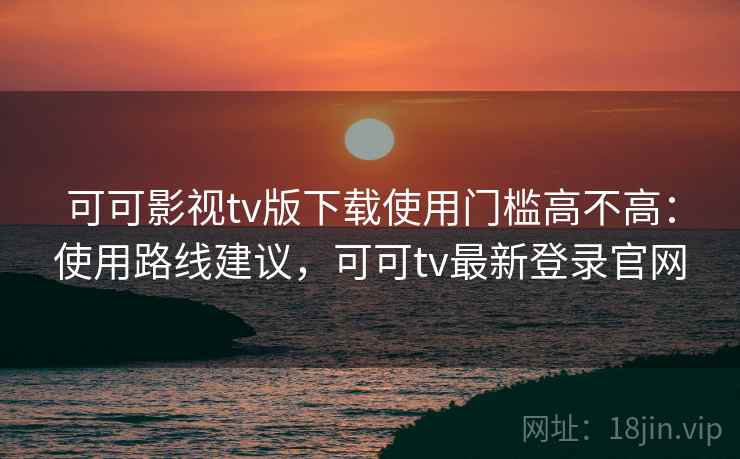 可可影视tv版下载使用门槛高不高：使用路线建议，可可tv最新登录官网  第2张