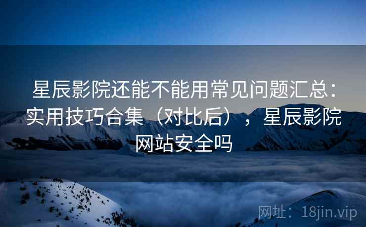 星辰影院还能不能用常见问题汇总：实用技巧合集（对比后），星辰影院网站安全吗  第2张