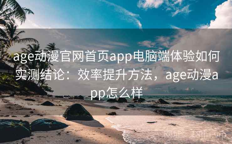 age动漫官网首页app电脑端体验如何实测结论：效率提升方法，age动漫app怎么样  第2张