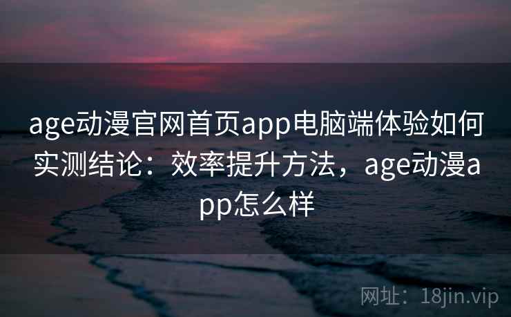 age动漫官网首页app电脑端体验如何实测结论：效率提升方法，age动漫app怎么样  第1张