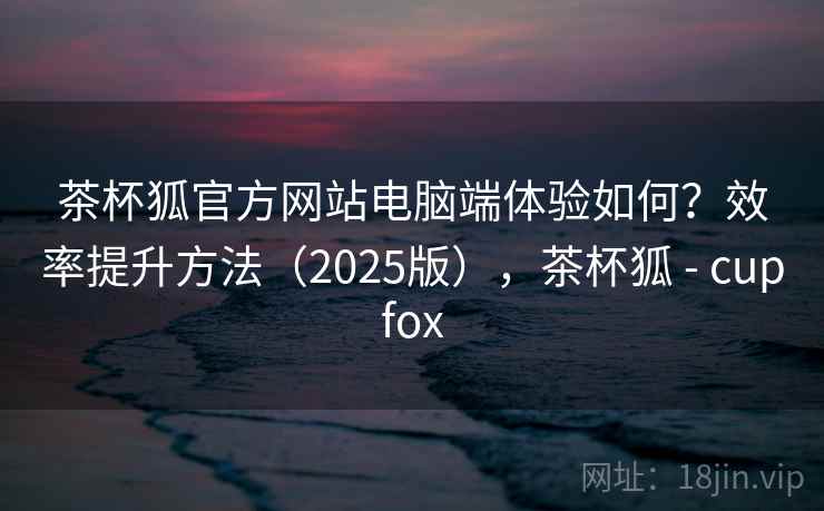 茶杯狐官方网站电脑端体验如何？效率提升方法（2025版），茶杯狐 - cupfox  第2张