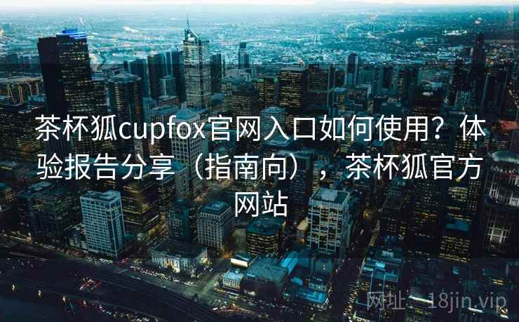 茶杯狐cupfox官网入口如何使用?体验报告分享(指南向),茶杯狐官方网站 第2张 茶杯狐cupfox官网入口如何使用?体验报告分享(指南向),茶杯狐官方网站 第2张