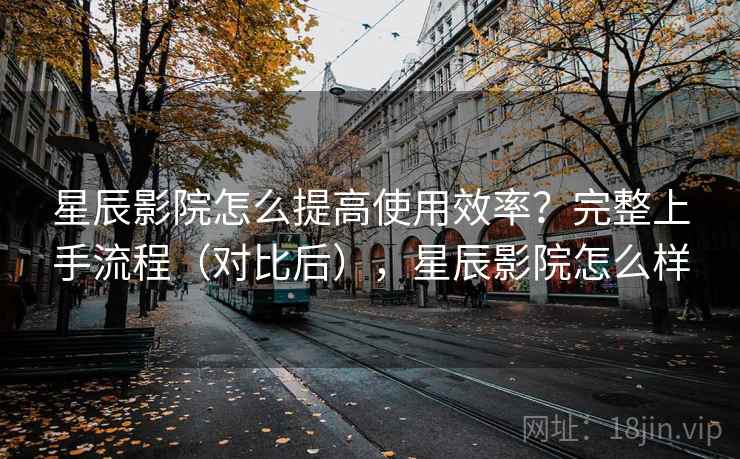 星辰影院怎么提高使用效率?完整上手流程(对比后),星辰影院怎么样 第1张 星辰影院怎么提高使用效率?完整上手流程(对比后),星辰影院怎么样 第1张