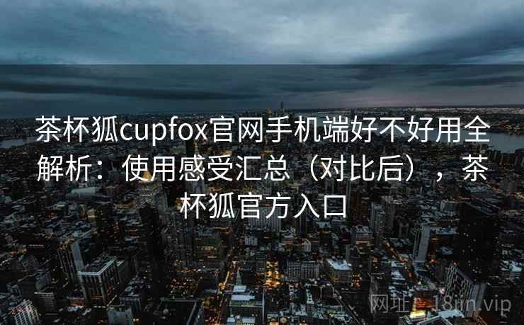茶杯狐cupfox官网手机端好不好用全解析:使用感受汇总(对比后),茶杯狐官方入口 第1张 茶杯狐cupfox官网手机端好不好用全解析:使用感受汇总(对比后),茶杯狐官方入口 第1张