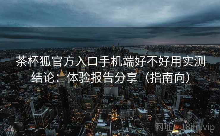 茶杯狐官方入口手机端好不好用实测结论：体验报告分享（指南向）  第2张