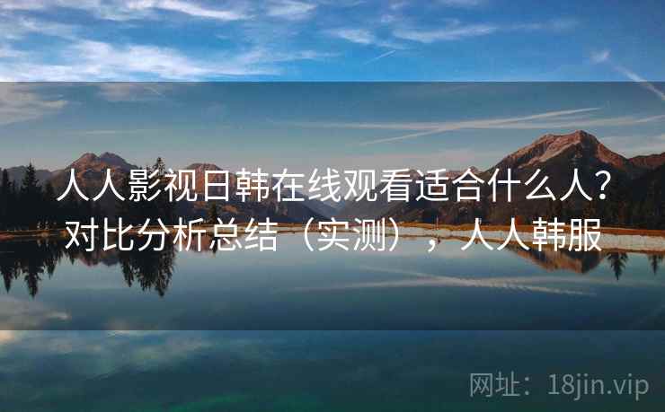 人人影视日韩在线观看适合什么人？对比分析总结（实测），人人韩服  第2张