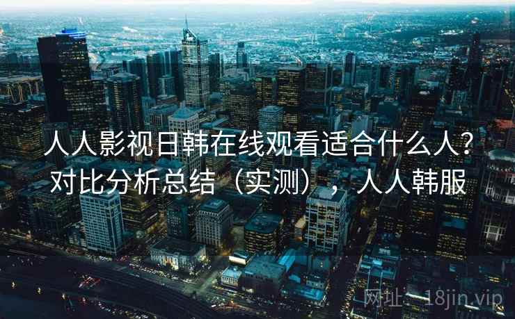 人人影视日韩在线观看适合什么人？对比分析总结（实测），人人韩服  第1张