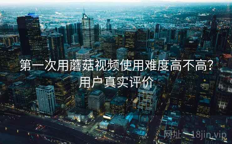 第一次用蘑菇视频使用难度高不高?用户真实评价 第1张 第一次用蘑菇视频使用难度高不高?用户真实评价 第1张