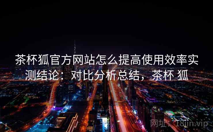 茶杯狐官方网站怎么提高使用效率实测结论:对比分析总结,茶杯 狐 第1张 茶杯狐官方网站怎么提高使用效率实测结论:对比分析总结,茶杯 狐 第1张