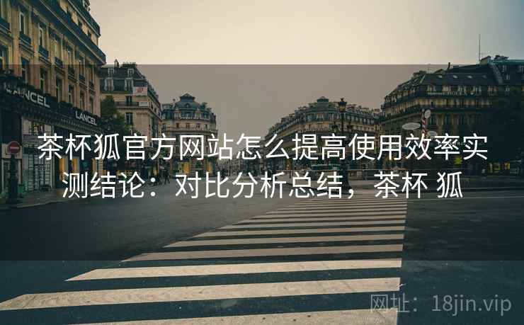 茶杯狐官方网站怎么提高使用效率实测结论:对比分析总结,茶杯 狐 第2张 茶杯狐官方网站怎么提高使用效率实测结论:对比分析总结,茶杯 狐 第2张